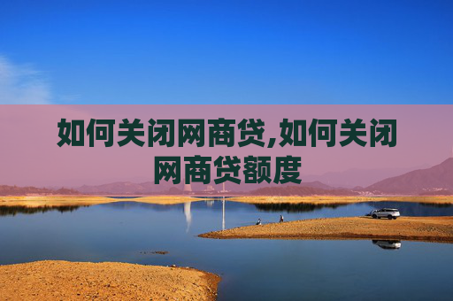 如何关闭网商贷,如何关闭网商贷额度