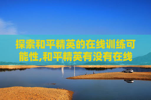 探索和平精英的在线训练可能性,和平精英有没有在线训练功能