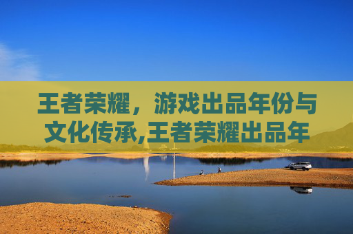 王者荣耀，游戏出品年份与文化传承,王者荣耀出品年份怎么看