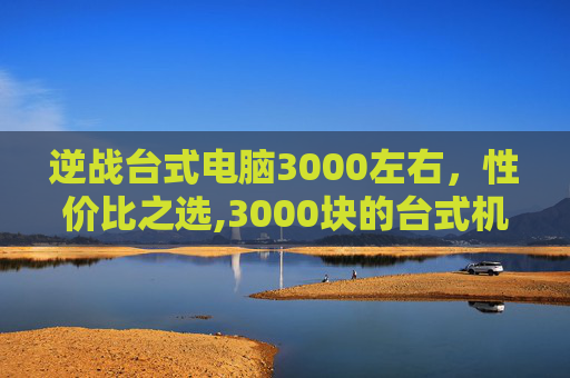 逆战台式电脑3000左右，性价比之选,3000块的台式机玩逆战