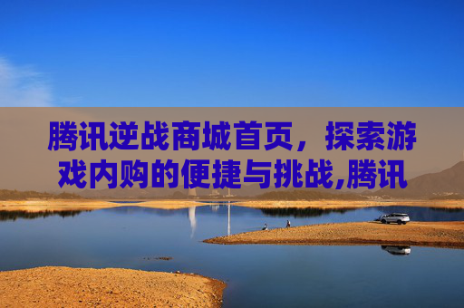 腾讯逆战商城首页，探索游戏内购的便捷与挑战,腾讯逆战商城首页怎么关闭