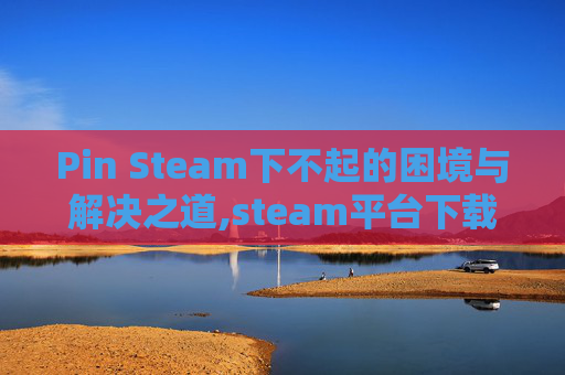 Pin Steam下不起的困境与解决之道,steam平台下载不了