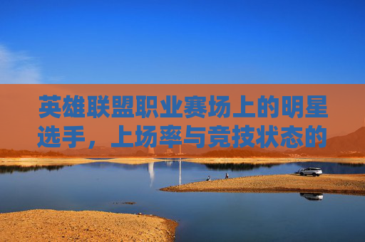 英雄联盟职业赛场上的明星选手，上场率与竞技状态的双刃剑,lol比赛上场率
