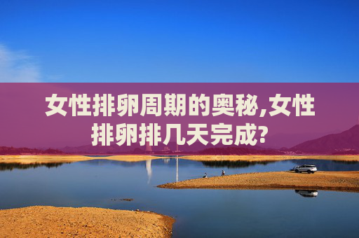 女性排卵周期的奥秘,女性排卵排几天完成?