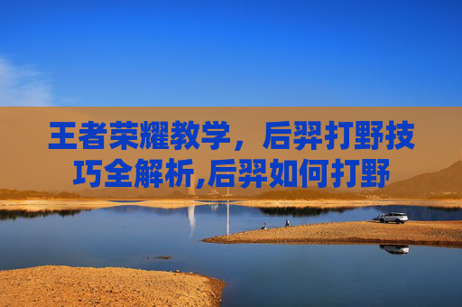王者荣耀教学，后羿打野技巧全解析,后羿如何打野