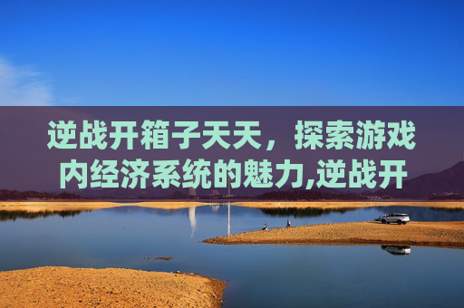 逆战开箱子天天，探索游戏内经济系统的魅力,逆战开箱子永久几率