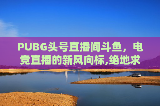 PUBG头号直播间斗鱼，电竞直播的新风向标,绝地求生斗鱼主播