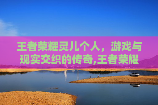 王者荣耀灵儿个人,游戏与现实交织的传奇,王者荣耀灵儿原名叫什么 王者荣耀灵儿个人,游戏与现实交织的传奇,王者荣耀灵儿原名叫什么