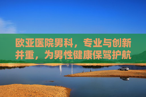 欧亚医院男科，专业与创新并重，为男性健康保驾护航,欧亚医院男科是莆田系吗
