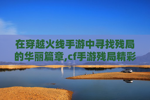 在穿越火线手游中寻找残局的华丽篇章,cf手游残局精彩时刻在哪