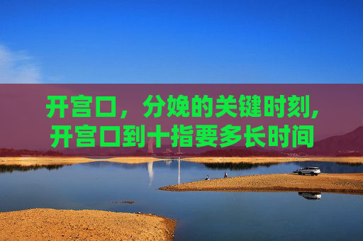开宫口，分娩的关键时刻,开宫口到十指要多长时间
