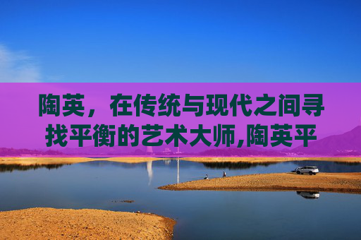 陶英，在传统与现代之间寻找平衡的艺术大师,陶英平