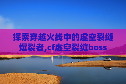 探索穿越火线中的虚空裂缝爆裂者,cf虚空裂缝boss