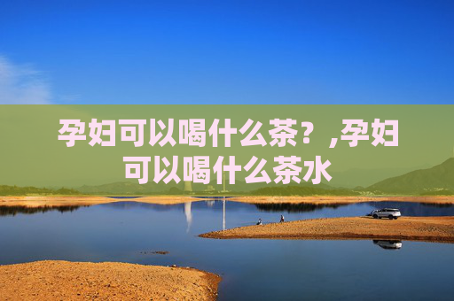 孕妇可以喝什么茶？,孕妇可以喝什么茶水