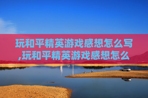 玩和平精英游戏感想怎么写,玩和平精英游戏感想怎么写简短