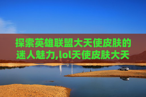 探索英雄联盟大天使皮肤的迷人魅力,lol天使皮肤大天使