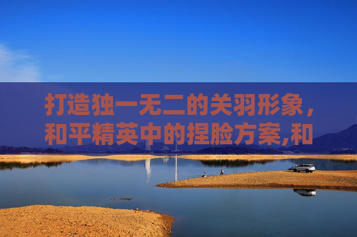打造独一无二的关羽形象，和平精英中的捏脸方案,和平精英捏脸关晓彤