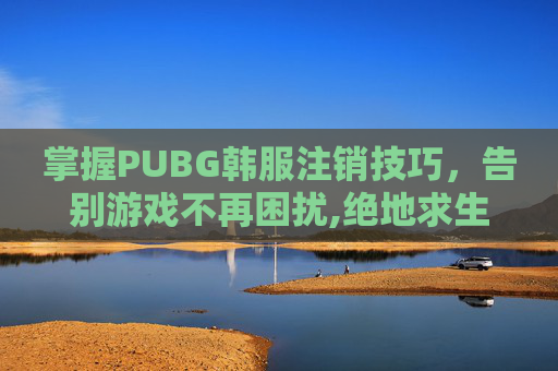 掌握PUBG韩服注销技巧，告别游戏不再困扰,绝地求生韩服怎么注册账号