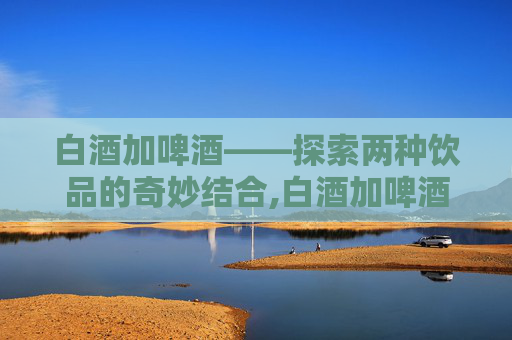 白酒加啤酒——探索两种饮品的奇妙结合,白酒加啤酒一起喝的危害