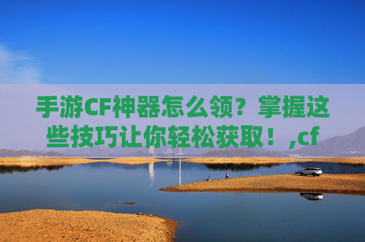 手游CF神器怎么领？掌握这些技巧让你轻松获取！,cf怎么领取神器