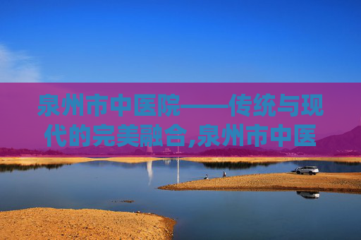 泉州市中医院——传统与现代的完美融合,泉州市中医院电话