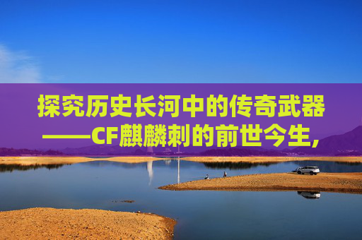 探究历史长河中的传奇武器——CF麒麟刺的前世今生,cfm麒麟刺