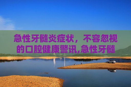 急性牙髓炎症状，不容忽视的口腔健康警讯,急性牙髓炎症状及表现