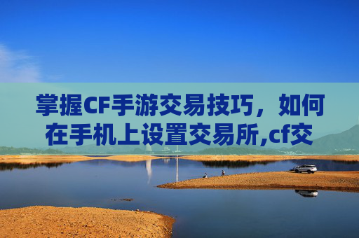 掌握CF手游交易技巧，如何在手机上设置交易所,cf交易所手机怎么打开