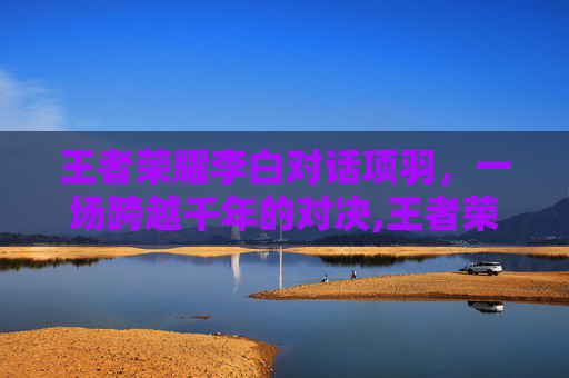 王者荣耀李白对话项羽，一场跨越千年的对决,王者荣耀李白对话项羽怎么打