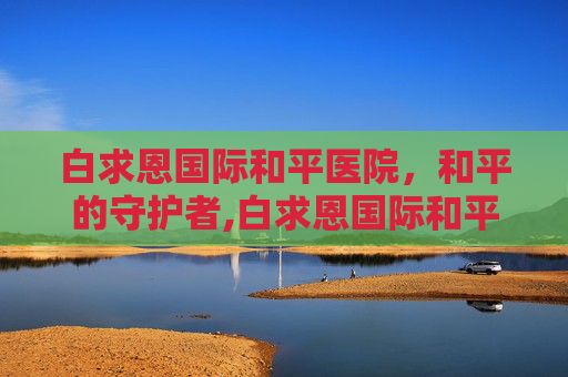 白求恩国际和平医院，和平的守护者,白求恩国际和平医院是什么级别