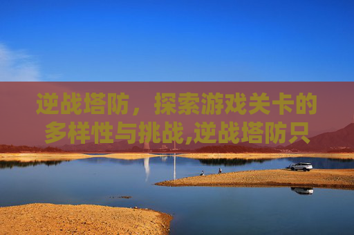 逆战塔防，探索游戏关卡的多样性与挑战,逆战塔防只有5关吗为什么