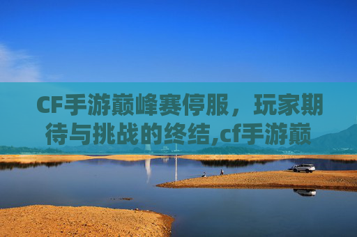 CF手游巅峰赛停服，玩家期待与挑战的终结,cf手游巅峰赛开放时间