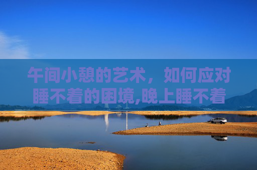 午间小憩的艺术，如何应对睡不着的困境,晚上睡不着咋办?