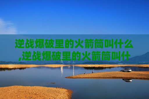 逆战爆破里的火箭筒叫什么,逆战爆破里的火箭筒叫什么名字