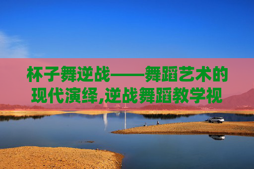 杯子舞逆战——舞蹈艺术的现代演绎,逆战舞蹈教学视频完整版