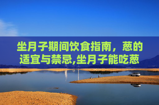 坐月子期间饮食指南，葱的适宜与禁忌,坐月子能吃葱吗剖腹产