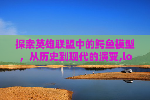 探索英雄联盟中的鳄鱼模型，从历史到现代的演变,lol鳄鱼原画