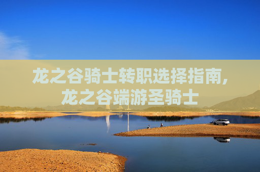 龙之谷骑士转职选择指南,龙之谷端游圣骑士