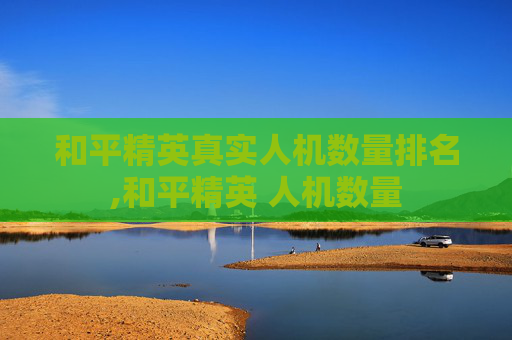 和平精英真实人机数量排名,和平精英 人机数量