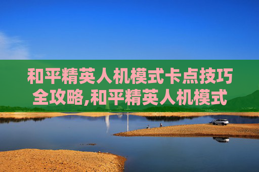 和平精英人机模式卡点技巧全攻略,和平精英人机模式卡点在哪