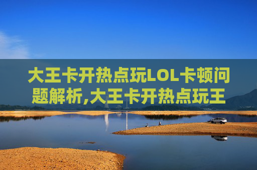 大王卡开热点玩LOL卡顿问题解析,大王卡开热点玩王者