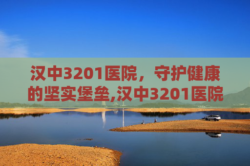 汉中3201医院，守护健康的坚实堡垒,汉中3201医院是三甲吗