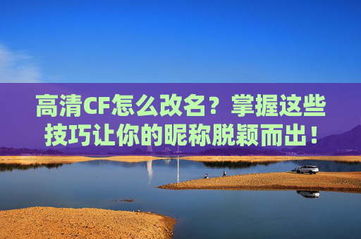 高清CF怎么改名？掌握这些技巧让你的昵称脱颖而出！,高清cf怎么改名字