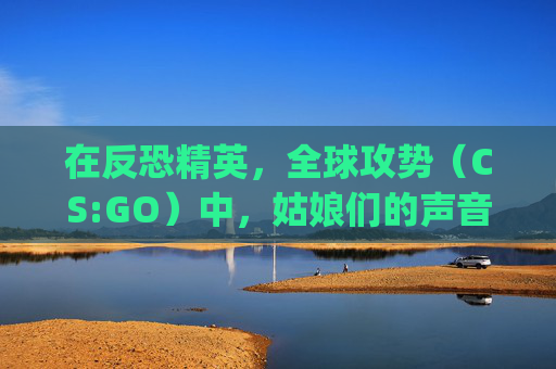 在反恐精英，全球攻势（CS:GO）中，姑娘们的声音,csgo女角色声音