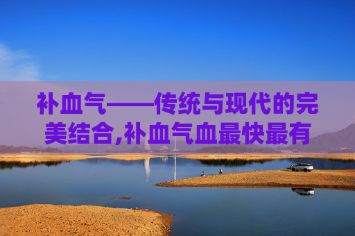 补血气——传统与现代的完美结合,补血气血最快最有效的方法