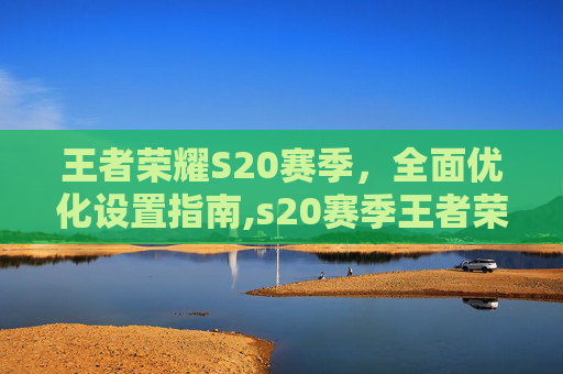 王者荣耀S20赛季，全面优化设置指南,s20赛季王者荣耀设置怎么设置