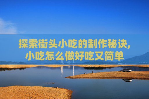 探索街头小吃的制作秘诀,小吃怎么做好吃又简单