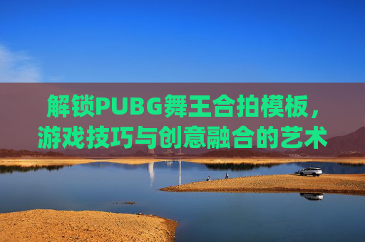 解锁PUBG舞王合拍模板，游戏技巧与创意融合的艺术,pubg 舞蹈