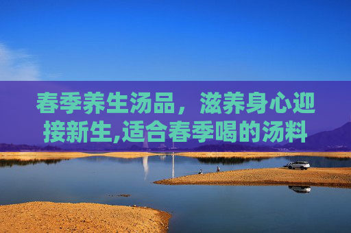 春季养生汤品，滋养身心迎接新生,适合春季喝的汤料