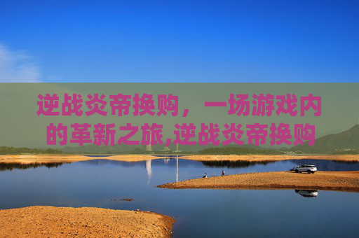 逆战炎帝换购，一场游戏内的革新之旅,逆战炎帝换购活动